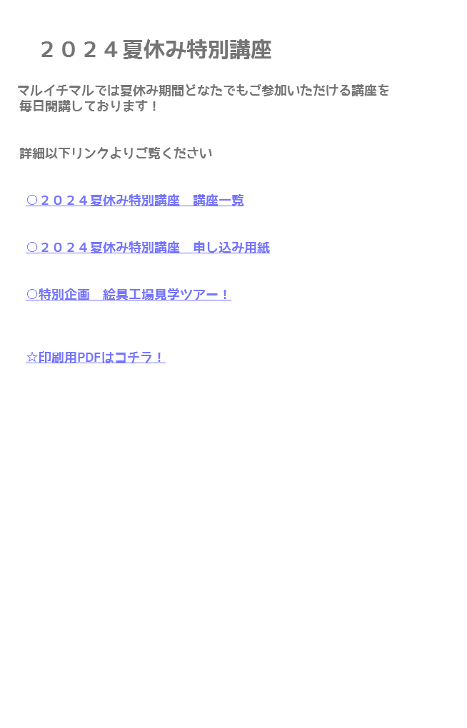  ２０２４夏休み特別講座 マルイチマルでは夏休み期間どなたでもご参加いただける講座を 毎日開講しております！ 詳細以下リンクよりご覧ください ○２０２４夏休み特別講座　講座一覧 ○２０２４夏休み特別講座　申し込み用紙 ○特別企画　絵具工場見学ツアー！ ☆印刷用PDFはコチラ！