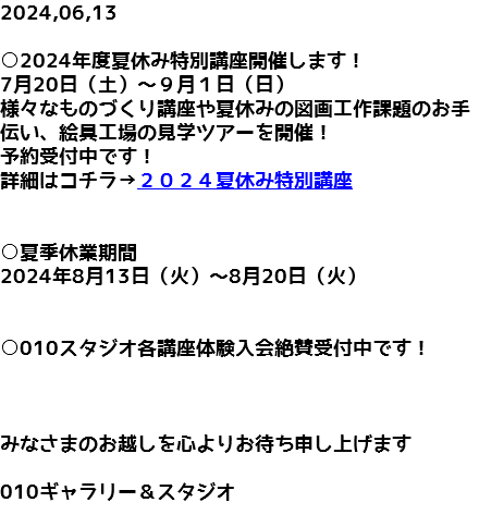 2024,06,13 ○2024年度夏休み特別講座開催します！ 7月20日（土）～９月１日（日） 様々なものづくり講座や夏休みの図画工作課題のお手伝い、絵具工場の見学ツアーを開催！ 予約受付中です！ 詳細はコチラ→２０２４夏休み特別講座 ○夏季休業期間 2024年8月13日（火）～8月20日（火） ○010スタジオ各講座体験入会絶賛受付中です！ みなさまのお越しを心よりお待ち申し上げます 010ギャラリー＆スタジオ 